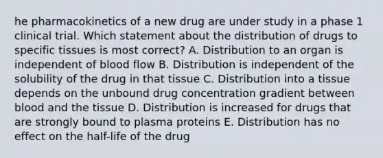 he pharmacokinetics of a new drug are under study in a phase 1 clinical trial. Which statement about the distribution of drugs to specific tissues is most correct? A. Distribution to an organ is independent of blood flow B. Distribution is independent of the solubility of the drug in that tissue C. Distribution into a tissue depends on the unbound drug concentration gradient between blood and the tissue D. Distribution is increased for drugs that are strongly bound to plasma proteins E. Distribution has no effect on the half-life of the drug