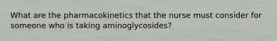 What are the pharmacokinetics that the nurse must consider for someone who is taking aminoglycosides?