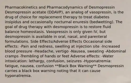 Pharmacokinetics and Pharmacodynamics of Desmopressin Desmopressin acetate (DDAVP), an analog of vasopressin, is the drug of choice for replacement therapy to treat diabetes insipidus and occasionally nocturnal enuresis (bedwetting). The goal of drug therapy with desmopressin is to restore fluid balance homeostasis. Vasopressin is only given IV, but desmopressin is available in oral, nasal, and parenteral formulations. Side Effects/Adverse Effects Occasional side effects: -Pain and redness, swelling at injection site -Increased blood pressure -Headache, vertigo -Nausea, sweating -Abdominal cramps -Trembling of hands or feet Adverse effects: -Water intoxication: lethargy, confusion, seizures -Hyponatremia: fatigue, nausea, confusion **Black Box Warning** Desmopressin carries a black box warning noting that it can cause hyponatremia.