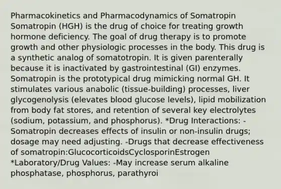 Pharmacokinetics and Pharmacodynamics of Somatropin Somatropin (HGH) is the drug of choice for treating growth hormone deficiency. The goal of drug therapy is to promote growth and other physiologic processes in the body. This drug is a synthetic analog of somatotropin. It is given parenterally because it is inactivated by gastrointestinal (GI) enzymes. Somatropin is the prototypical drug mimicking normal GH. It stimulates various anabolic (tissue-building) processes, liver glycogenolysis (elevates blood glucose levels), lipid mobilization from body fat stores, and retention of several key electrolytes (sodium, potassium, and phosphorus). *Drug Interactions: -Somatropin decreases effects of insulin or non-insulin drugs; dosage may need adjusting. -Drugs that decrease effectiveness of somatropin:GlucocorticoidsCyclosporinEstrogen *Laboratory/Drug Values: -May increase serum alkaline phosphatase, phosphorus, parathyroi