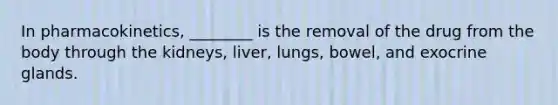 In pharmacokinetics, ________ is the removal of the drug from the body through the kidneys, liver, lungs, bowel, and exocrine glands.