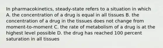 In pharmacokinetics, steady-state refers to a situation in which A. the concentration of a drug is equal in all tissues B. the concentration of a drug in the tissues does not change from moment-to-moment C. the rate of metabolism of a drug is at the highest level possible D. the drug has reached 100 percent saturation in all tissues