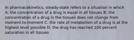 In pharmacokinetics, steady-state refers to a situation in which A: the concentration of a drug is equal in all tissues B: the concentration of a drug in the tissues does not change from moment-to-moment C: the rate of metabolism of a drug is at the highest level possible D: the drug has reached 100 percent saturation in all tissues