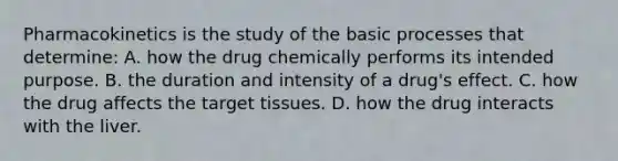 Pharmacokinetics is the study of the basic processes that​ determine: A. how the drug chemically performs its intended purpose. B. the duration and intensity of a​ drug's effect. C. how the drug affects the target tissues. D. how the drug interacts with the liver.