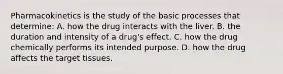 Pharmacokinetics is the study of the basic processes that​ determine: A. how the drug interacts with the liver. B. the duration and intensity of a​ drug's effect. C. how the drug chemically performs its intended purpose. D. how the drug affects the target tissues.