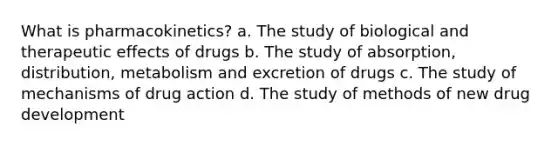 What is pharmacokinetics? a. The study of biological and therapeutic effects of drugs b. The study of absorption, distribution, metabolism and excretion of drugs c. The study of mechanisms of drug action d. The study of methods of new drug development