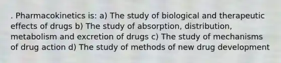 . Pharmacokinetics is: a) The study of biological and therapeutic effects of drugs b) The study of absorption, distribution, metabolism and excretion of drugs c) The study of mechanisms of drug action d) The study of methods of new drug development