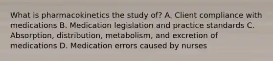 What is pharmacokinetics the study of? A. Client compliance with medications B. Medication legislation and practice standards C. Absorption, distribution, metabolism, and excretion of medications D. Medication errors caused by nurses