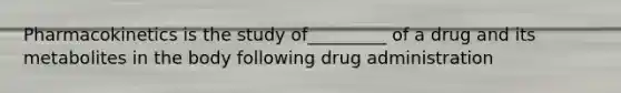 Pharmacokinetics is the study of_________ of a drug and its metabolites in the body following drug administration