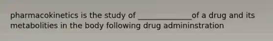 pharmacokinetics is the study of ______________of a drug and its metabolities in the body following drug admininstration