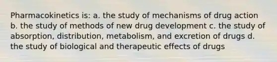 Pharmacokinetics is: a. the study of mechanisms of drug action b. the study of methods of new drug development c. the study of absorption, distribution, metabolism, and excretion of drugs d. the study of biological and therapeutic effects of drugs