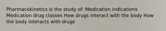 Pharmacokinetics is the study of: Medication indications Medication drug classes How drugs interact with the body How the body interacts with drugs