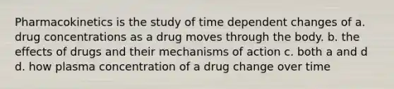 Pharmacokinetics is the study of time dependent changes of a. drug concentrations as a drug moves through the body. b. the effects of drugs and their mechanisms of action c. both a and d d. how plasma concentration of a drug change over time