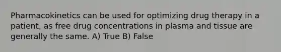 Pharmacokinetics can be used for optimizing drug therapy in a patient, as free drug concentrations in plasma and tissue are generally the same. A) True B) False