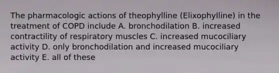 The pharmacologic actions of theophylline (Elixophylline) in the treatment of COPD include A. bronchodilation B. increased contractility of respiratory muscles C. increased mucociliary activity D. only bronchodilation and increased mucociliary activity E. all of these