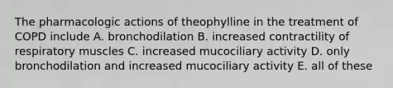 The pharmacologic actions of theophylline in the treatment of COPD include A. bronchodilation B. increased contractility of respiratory muscles C. increased mucociliary activity D. only bronchodilation and increased mucociliary activity E. all of these