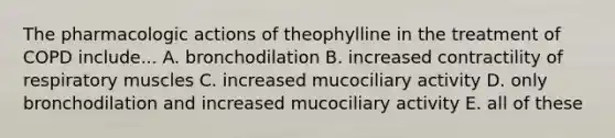 The pharmacologic actions of theophylline in the treatment of COPD include... A. bronchodilation B. increased contractility of respiratory muscles C. increased mucociliary activity D. only bronchodilation and increased mucociliary activity E. all of these