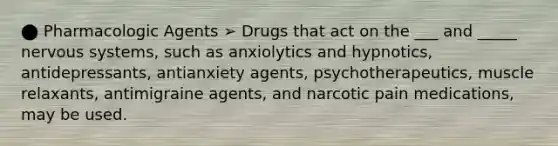 ⬤ Pharmacologic Agents ➢ Drugs that act on the ___ and _____ nervous systems, such as anxiolytics and hypnotics, antidepressants, antianxiety agents, psychotherapeutics, muscle relaxants, antimigraine agents, and narcotic pain medications, may be used.