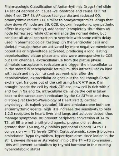 Pharmacologic Classification of Antiarrhythmic Drugs? (ref slide 14 set 24 depression. cause -ve ionotrops and cause CHF ref slide 4 set CHF 3). AF cause tachycardia and reduced CO. proarrythmic reduce CO, similar to bradyarrhythmics. drugs that slow down AV node are BB, CCB, digoxin (vagotonic, sympathetic effect in digoxin toxicity), adenosine (completely shut down AV node for few sec. while other enhance the normal delay, but conduct all atrial contraction to ventricle with some extra delay. used in pharmacological testing). (in the ventricular cells and skeletal muscle these are activated by more negative membrane potentials or high-voltage activated, producing a long lasting depolarisation/ platue phase and also were unresponsive to CCB but DHP channels. extracellular Ca from the platue phase stimulate sarcoplasmic reticulum and trigger the intracellular ca in the stored in sarcoplasmic reticulum, this intracellular ca bind with actin and myocin to contract ventricle. after the depolarization, extracellular ca goes out the cell though Ca/Na exchanger. Na goes out of the cell using Na/K ATP ase. K in brought insede the cell by Na/K ATP ase, now cell is rich with K and low in Na and Ca. intracellular Ca inside the cell is taken back to the sarcoplasmic reticulum by the Ca ATPase and thus dilation.) ref Electro-Physiology of Heart Part 2, cardiac physiology, dr. najeeb youtube) BB and amiodararone both are antiarrhythmic agents. high THs increase the sensitivity to beta 1,2,3 receptors in heart, liver and lungs and adipose tissue. thus manage symptoms. BB prevent peripheral conversion of T4 to T3. all BB are not antithyroid agents. propranolol at doses greater than 160 mg/day inhibits peripheral (blood) T4 to T3 conversion → ↓ T3 levels (20%). Corticosteroids, some β-blockers amiodarine (hypo thyroidism, hyperthyroidism since iodine in the str. ), severe illness or starvation inhibit the T4 →T3 conversion . (this will prevent catabolism by thyroid hormone in the existing hypercatabolic state)