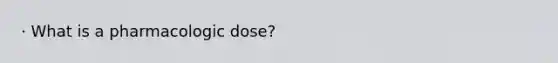 · What is a pharmacologic dose?