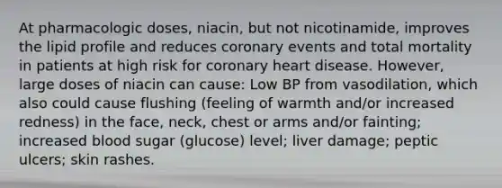 At pharmacologic doses, niacin, but not nicotinamide, improves the lipid profile and reduces coronary events and total mortality in patients at high risk for coronary heart disease. However, large doses of niacin can cause: Low BP from vasodilation, which also could cause flushing (feeling of warmth and/or increased redness) in the face, neck, chest or arms and/or fainting; increased blood sugar (glucose) level; liver damage; peptic ulcers; skin rashes.