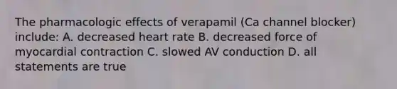 The pharmacologic effects of verapamil (Ca channel blocker) include: A. decreased heart rate B. decreased force of myocardial contraction C. slowed AV conduction D. all statements are true