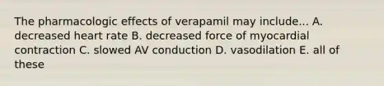 The pharmacologic effects of verapamil may include... A. decreased heart rate B. decreased force of myocardial contraction C. slowed AV conduction D. vasodilation E. all of these