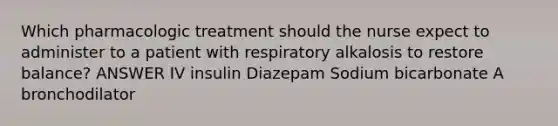 Which pharmacologic treatment should the nurse expect to administer to a patient with respiratory alkalosis to restore balance? ANSWER IV insulin Diazepam Sodium bicarbonate A bronchodilator