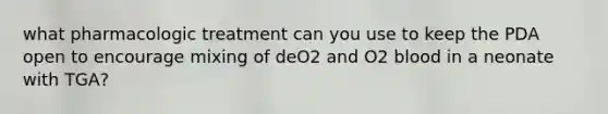 what pharmacologic treatment can you use to keep the PDA open to encourage mixing of deO2 and O2 blood in a neonate with TGA?