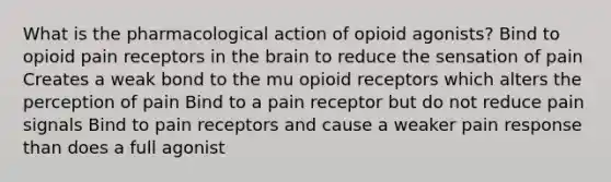 What is the pharmacological action of opioid agonists? Bind to opioid pain receptors in the brain to reduce the sensation of pain Creates a weak bond to the mu opioid receptors which alters the perception of pain Bind to a pain receptor but do not reduce pain signals Bind to pain receptors and cause a weaker pain response than does a full agonist