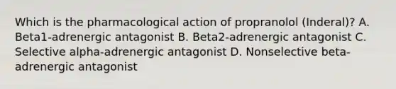 Which is the pharmacological action of propranolol (Inderal)? A. Beta1-adrenergic antagonist B. Beta2-adrenergic antagonist C. Selective alpha-adrenergic antagonist D. Nonselective beta-adrenergic antagonist