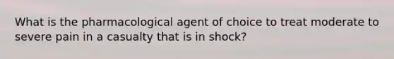 What is the pharmacological agent of choice to treat moderate to severe pain in a casualty that is in shock?