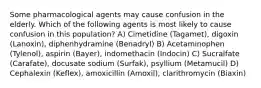 Some pharmacological agents may cause confusion in the elderly. Which of the following agents is most likely to cause confusion in this population? A) Cimetidine (Tagamet), digoxin (Lanoxin), diphenhydramine (Benadryl) B) Acetaminophen (Tylenol), aspirin (Bayer), indomethacin (Indocin) C) Sucralfate (Carafate), docusate sodium (Surfak), psyllium (Metamucil) D) Cephalexin (Keflex), amoxicillin (Amoxil), clarithromycin (Biaxin)