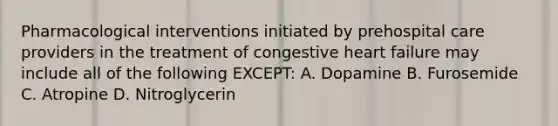 Pharmacological interventions initiated by prehospital care providers in the treatment of congestive heart failure may include all of the following​ EXCEPT: A. Dopamine B. Furosemide C. Atropine D. Nitroglycerin