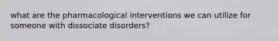 what are the pharmacological interventions we can utilize for someone with dissociate disorders?