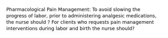 Pharmacological Pain Management: To avoid slowing the progress of labor, prior to administering analgesic medications, the nurse should ? For clients who requests pain management interventions during labor and birth the nurse should?