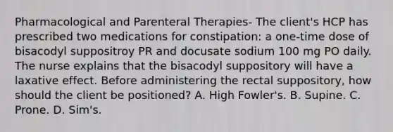 Pharmacological and Parenteral Therapies- The client's HCP has prescribed two medications for constipation: a one-time dose of bisacodyl suppositroy PR and docusate sodium 100 mg PO daily. The nurse explains that the bisacodyl suppository will have a laxative effect. Before administering the rectal suppository, how should the client be positioned? A. High Fowler's. B. Supine. C. Prone. D. Sim's.