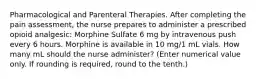 Pharmacological and Parenteral Therapies. After completing the pain assessment, the nurse prepares to administer a prescribed opioid analgesic: Morphine Sulfate 6 mg by intravenous push every 6 hours. Morphine is available in 10 mg/1 mL vials. How many mL should the nurse administer? (Enter numerical value only. If rounding is required, round to the tenth.)