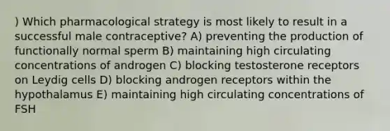 ) Which pharmacological strategy is most likely to result in a successful male contraceptive? A) preventing the production of functionally normal sperm B) maintaining high circulating concentrations of androgen C) blocking testosterone receptors on Leydig cells D) blocking androgen receptors within the hypothalamus E) maintaining high circulating concentrations of FSH