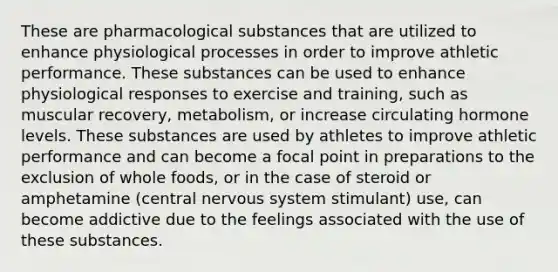 These are pharmacological substances that are utilized to enhance physiological processes in order to improve athletic performance. These substances can be used to enhance physiological responses to exercise and training, such as muscular recovery, metabolism, or increase circulating hormone levels. These substances are used by athletes to improve athletic performance and can become a focal point in preparations to the exclusion of whole foods, or in the case of steroid or amphetamine (central nervous system stimulant) use, can become addictive due to the feelings associated with the use of these substances.