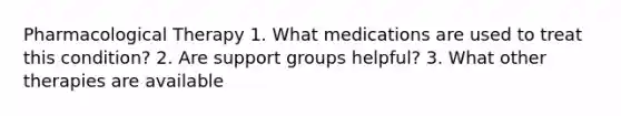 Pharmacological Therapy 1. What medications are used to treat this condition? 2. Are support groups helpful? 3. What other therapies are available