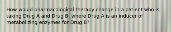 How would pharmacological therapy change in a patient who is taking Drug A and Drug B, where Drug A is an inducer of metabolizing enzymes for Drug B?