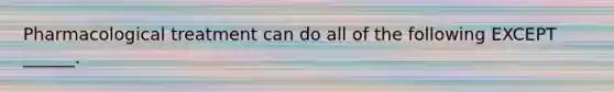 Pharmacological treatment can do all of the following EXCEPT ______.