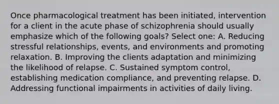 Once pharmacological treatment has been initiated, intervention for a client in the acute phase of schizophrenia should usually emphasize which of the following goals? Select one: A. Reducing stressful relationships, events, and environments and promoting relaxation. B. Improving the clients adaptation and minimizing the likelihood of relapse. C. Sustained symptom control, establishing medication compliance, and preventing relapse. D. Addressing functional impairments in activities of daily living.