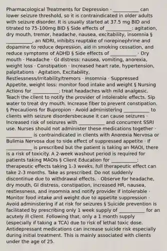 Pharmacological Treatments for Depression · ___________ can lower seizure threshold, so it is contraindicated in older adults with seizure disorder. It is usually started at 37.5 mg BID and titrated to 75-100mg BID § Side effects of ___________: agitation, dry mouth, tremor, headache, nausea, excitability, insomnia § ___________, an NDRI, inhibits reuptake of norepinephrine and dopamine to reduce depression, aid in smoking cessation, and reduce symptoms of ADHD § Side effects of ___________ · Dry mouth · Headache · GI distress: nausea, vomiting, anorexia, weight loss · Constipation · Increased heart rate, hypertension, palpitations · Agitation, Excitability, Restlessness/Irritability/tremors · Insomnia · Suppressed Appetite, weight loss: monitor food intake and weight § Nursing Actions for ___________: treat headaches with mild analgesic. Teach the client to notify the provider of intolerable effects. Sip water to treat dry mouth. Increase fiber to prevent constipation. § Precautions for Bupropion · Avoid administering ___________ to clients with seizure disordersbecause it can cause seizures · Increased risk of seizures with ___________ and concurrent SSRI use. Nurses should not administer these medications together · ___________ is contraindicated in clients with Anorexia Nervosa or Bulimia Nervosa due to side effect of suppressed appetite · If ___________ is prescribed but the patient is taking an MAOI, there is a risk of toxicity. A 2-week washout period is required for patients taking MAOIs § Client Education for ___________: therapeutic effects taking 1-3 weeks, full therapeutic effect can take 2-3 months. Take as prescribed. Do not suddenly discontinue due to withdrawal effects. · Observe for headache, dry mouth, GI distress, constipation, increased HR, nausea, restlessness, and insomnia and notify provider if intolerable · Monitor food intake and weight due to appetite suppression · Avoid administering if at risk for seizures § Suicide prevention is facilitated by prescribing only 1 week supply of ___________ for an acutely ill client. Following that, only a 1 month supply (especially if taking a TCA) due to risk of lethal toxic dose. Antidepressant medications can increase suicide risk especially during initial treatment. This is mainly associated with clients under the age of 25.