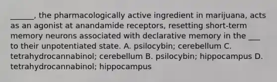 ______, the pharmacologically active ingredient in marijuana, acts as an agonist at anandamide receptors, resetting short-term memory neurons associated with declarative memory in the ___ to their unpotentiated state. A. psilocybin; cerebellum C. tetrahydrocannabinol; cerebellum B. psilocybin; hippocampus D. tetrahydrocannabinol; hippocampus