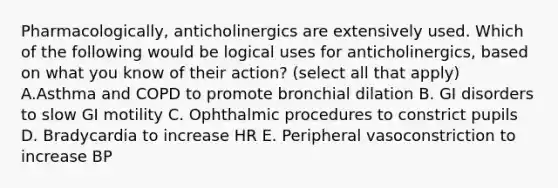 Pharmacologically, anticholinergics are extensively used. Which of the following would be logical uses for anticholinergics, based on what you know of their action? (select all that apply) A.Asthma and COPD to promote bronchial dilation B. GI disorders to slow GI motility C. Ophthalmic procedures to constrict pupils D. Bradycardia to increase HR E. Peripheral vasoconstriction to increase BP