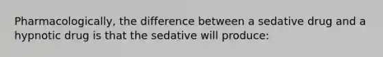 Pharmacologically, the difference between a sedative drug and a hypnotic drug is that the sedative will produce: