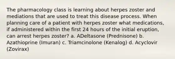 The pharmacology class is learning about herpes zoster and mediations that are used to treat this disease process. When planning care of a patient with herpes zoster what medications, if administered within the first 24 hours of the initial eruption, can arrest herpes zoster? a. ADeltasone (Prednisone) b. Azathioprine (Imuran) c. Triamcinolone (Kenalog) d. Acyclovir (Zovirax)