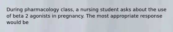 During pharmacology class, a nursing student asks about the use of beta 2 agonists in pregnancy. The most appropriate response would be